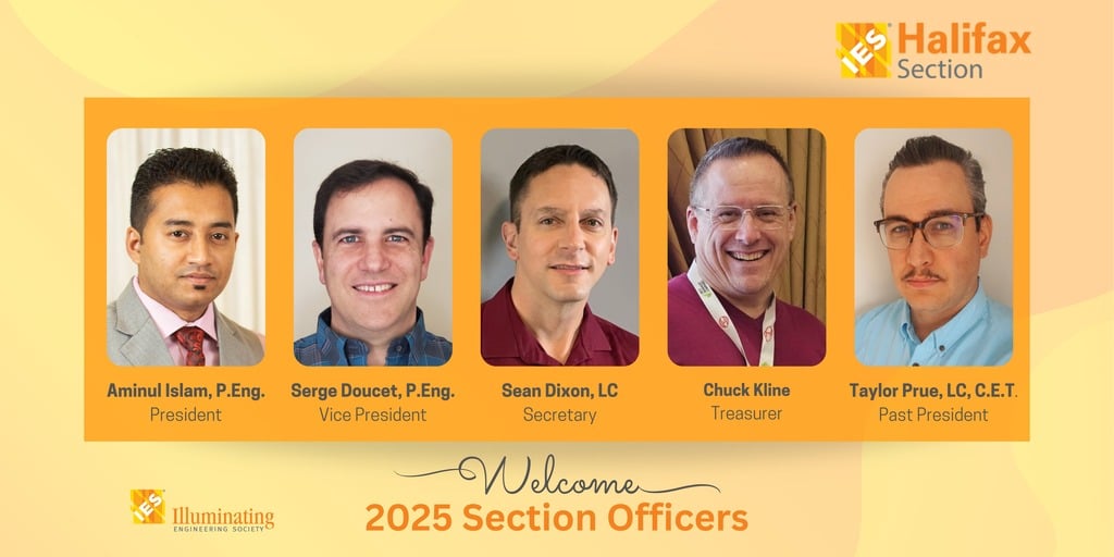 IES Halifax Section | Welcome 2025 Section Officers | Aminul Islam, P.Eng. President | Serge Doucet, P.Eng. Vice President | Sean Dixon, LC Secretary | Chuck Kline Treasurer | Taylor Prue, LC, C.E.T. Past President | Illuminating Engineering Society