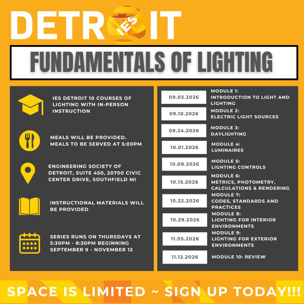 IES Detroit Section: Fundamentals of Lighting | IES Detroit 10 courses of lighting with in-person instructions, meals will be provided. Meals to be served at 5:00 PM, engineering society of Detroit, suite 450, 20700 Civic Center Drive, Southfield Michigan, instructional materials will be provided, series runs on Thursday at 5:30 - 8:30 PM beginning September 9 to November 12 | Schedule - Module 1: September 3, 2026, Introduction to light and lighting, Module 2: September 10, 2026, Electric light sources, Module 3: September 24, 2026, Daylighting, Module 4: October 1, 2026, Luminaires, Module 5: October 8, 2026, Lighting controls, Module 6: October 15, 2026, Metrics, photometry, calculations and rendering, Module 7: October 22, 2026, Codes, standards and practices, Module 8: October 29, 2026, Lighting for interior environments, Module 9: November 5, 2026, Module 9: Lighting for exterior environments, Module 10: November 12, 2026, Review | Space is limited. Sign up today!
