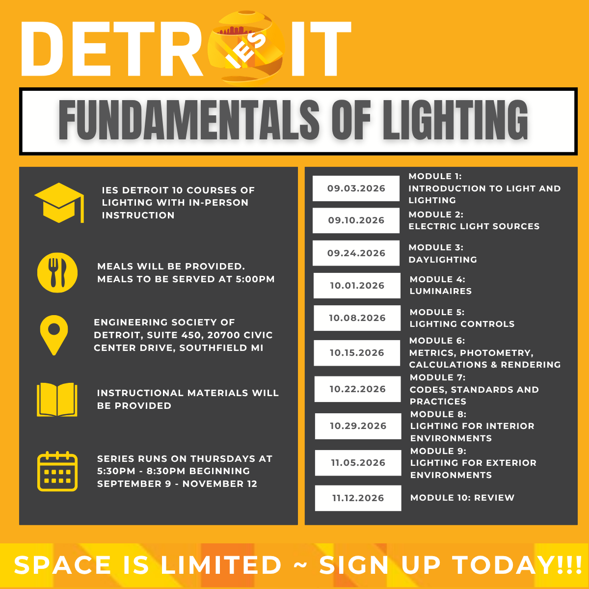 IES Detroit Section: Fundamentals of Lighting | IES Detroit 10 courses of lighting with in-person instructions, meals will be provided. Meals to be served at 5:00 PM, engineering society of Detroit, suite 450, 20700 Civic Center Drive, Southfield Michigan, instructional materials will be provided, series runs on Thursday at 5:30 - 8:30 PM beginning September 9 to November 12 | Schedule - Module 1: September 3, 2026, Introduction to light and lighting, Module 2: September 10, 2026, Electric light sources, Module 3: September 24, 2026, Daylighting, Module 4: October 1, 2026, Luminaires, Module 5: October 8, 2026, Lighting controls, Module 6: October 15, 2026, Metrics, photometry, calculations and rendering, Module 7: October 22, 2026, Codes, standards and practices, Module 8: October 29, 2026, Lighting for interior environments, Module 9: November 5, 2026, Module 9: Lighting for exterior environments, Module 10: November 12, 2026, Review | Space is limited. Sign up today!