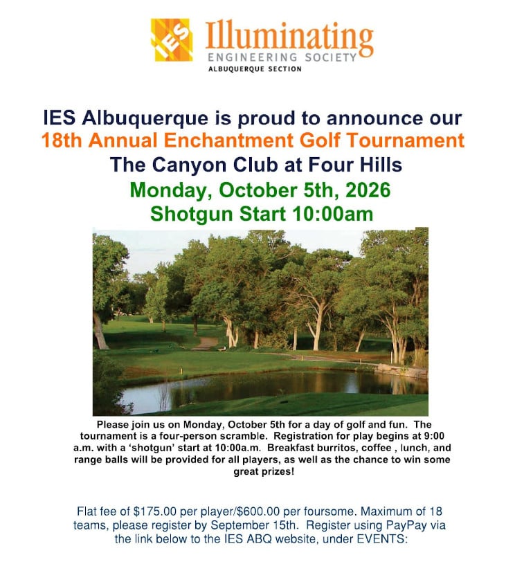 IES Albuquerque Section | IES Albuquerque is proud to announce our 18th Annual Enchantment Golf Tournament at The Canyon Club at Four Hills on Monday, October 5th, 2026 | Shotgun start at 10:00 AM | Image of a golf court with trees and a pond | Please join us on Monday, October 5th for a day of golf and fun. The tournament is a four-person scramble. Registration for play begins at 9:00 AM with a "shotgun" start at 10:00 AM. Breakfast burritos, coffee, lunch, and range balls will be provided for all players, as well as the chance to win some great prizes! | Flat fee of $175.00 Per player or $600.00 per foursome. Maximum of 18 teams. Please register by September 15th. Register using PayPal on the IES Albuquerque Website, under Events.
