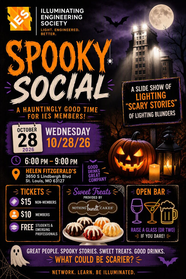 IES Saint Louis Section | Illuminating Engineering Society: Light, Engineered, Better | Spooky Social" A Hauntingly Good Time for IES Members! | A slide show of lighting "scary stories" of lighting blunders | Wednesday, Ocrober 28, 2026 | Time: 6:00 PM to 9:00 PM | Location: Helen Fitzgerald's, 3650 S. Lindbergh Blvd, St. Louis, MO 63127 | Ticket prices: $15 Non-Members, $10 IES Members, Free for students and Emerging Professionals | Sweet Treats provided by Nothing Bundt Cakes | Open Bar, Raise a glass (or two) if you dare! | Great people, spooky stories, sweet trats, good drinks. What could be scarier? | Network, learn, be illuminated